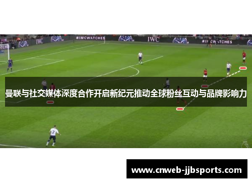 曼联与社交媒体深度合作开启新纪元推动全球粉丝互动与品牌影响力
